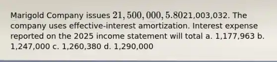 Marigold Company issues 21,500,000, 5.80%, 20-year bonds to yield 6% on January 1, 2025. Interest is paid on June 30 and December 31. The proceeds from the bonds are21,003,032. The company uses effective-interest amortization. Interest expense reported on the 2025 income statement will total a. 1,177,963 b. 1,247,000 c. 1,260,380 d. 1,290,000