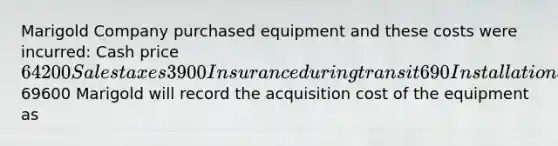 Marigold Company purchased equipment and these costs were incurred: Cash price 64200 Sales taxes 3900 Insurance during transit 690 Installation and testing 810 Total costs69600 Marigold will record the acquisition cost of the equipment as