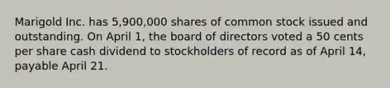 Marigold Inc. has 5,900,000 shares of common stock issued and outstanding. On April 1, the board of directors voted a 50 cents per share cash dividend to stockholders of record as of April 14, payable April 21.