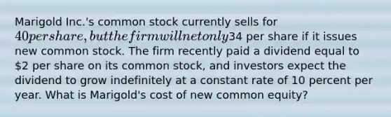 Marigold Inc.'s common stock currently sells for 40 per share, but the firm will net only34 per share if it issues new common stock. The firm recently paid a dividend equal to 2 per share on its common stock, and investors expect the dividend to grow indefinitely at a constant rate of 10 percent per year. What is Marigold's cost of new common equity?