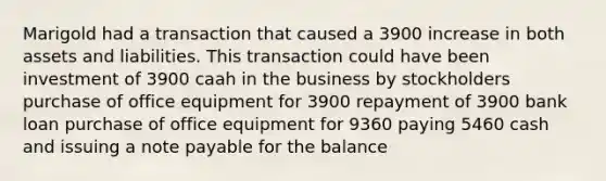 Marigold had a transaction that caused a 3900 increase in both assets and liabilities. This transaction could have been investment of 3900 caah in the business by stockholders purchase of office equipment for 3900 repayment of 3900 bank loan purchase of office equipment for 9360 paying 5460 cash and issuing a note payable for the balance