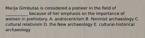 Marija Gimbutas is considered a pioneer in the field of ___________ because of her emphasis on the importance of women in prehistory. A. androcentrism B. feminist archaeology C. cultural relativism D. the New archaeology E. cultural-historical archaeology