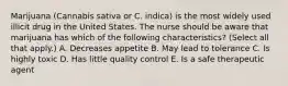 Marijuana (Cannabis sativa or C. indica) is the most widely used illicit drug in the United States. The nurse should be aware that marijuana has which of the following characteristics? (Select all that apply.) A. Decreases appetite B. May lead to tolerance C. Is highly toxic D. Has little quality control E. Is a safe therapeutic agent