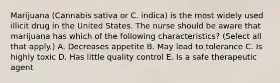 Marijuana (Cannabis sativa or C. indica) is the most widely used illicit drug in the United States. The nurse should be aware that marijuana has which of the following characteristics? (Select all that apply.) A. Decreases appetite B. May lead to tolerance C. Is highly toxic D. Has little quality control E. Is a safe therapeutic agent