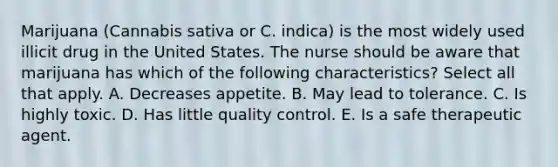 Marijuana (Cannabis sativa or C. indica) is the most widely used illicit drug in the United States. The nurse should be aware that marijuana has which of the following characteristics? Select all that apply. A. Decreases appetite. B. May lead to tolerance. C. Is highly toxic. D. Has little quality control. E. Is a safe therapeutic agent.