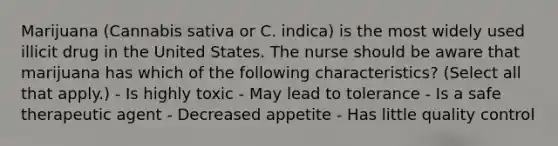 Marijuana (Cannabis sativa or C. indica) is the most widely used illicit drug in the United States. The nurse should be aware that marijuana has which of the following characteristics? (Select all that apply.) - Is highly toxic - May lead to tolerance - Is a safe therapeutic agent - Decreased appetite - Has little quality control