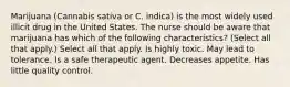 Marijuana (Cannabis sativa or C. indica) is the most widely used illicit drug in the United States. The nurse should be aware that marijuana has which of the following characteristics? (Select all that apply.) Select all that apply. Is highly toxic. May lead to tolerance. Is a safe therapeutic agent. Decreases appetite. Has little quality control.