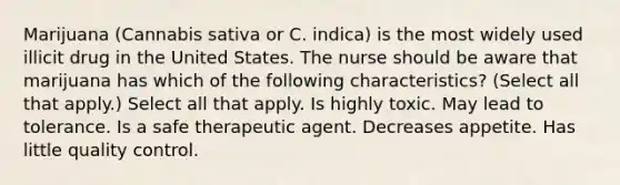 Marijuana (Cannabis sativa or C. indica) is the most widely used illicit drug in the United States. The nurse should be aware that marijuana has which of the following characteristics? (Select all that apply.) Select all that apply. Is highly toxic. May lead to tolerance. Is a safe therapeutic agent. Decreases appetite. Has little quality control.