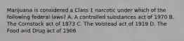 Marijuana is considered a Class 1 narcotic under which of the following federal laws? A. A controlled substances act of 1970 B. The Cornstock act of 1873 C. The Volstead act of 1919 D. The Food and Drug act of 1906