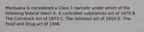 Marijuana is considered a Class 1 narcotic under which of the following federal laws? A. A controlled substances act of 1970 B. The Cornstock act of 1873 C. The Volstead act of 1919 D. The Food and Drug act of 1906