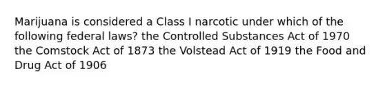 Marijuana is considered a Class I narcotic under which of the following federal laws? the Controlled Substances Act of 1970 the Comstock Act of 1873 the Volstead Act of 1919 the Food and Drug Act of 1906