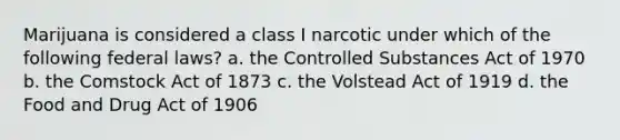 Marijuana is considered a class I narcotic under which of the following federal laws? a. the Controlled Substances Act of 1970 b. the Comstock Act of 1873 c. the Volstead Act of 1919 d. the Food and Drug Act of 1906