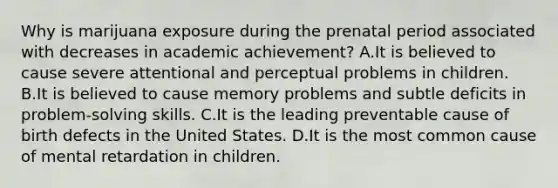 Why is marijuana exposure during the prenatal period associated with decreases in academic achievement? A.It is believed to cause severe attentional and perceptual problems in children. B.It is believed to cause memory problems and subtle deficits in problem-solving skills. C.It is the leading preventable cause of birth defects in the United States. D.It is the most common cause of mental retardation in children.