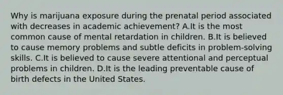 Why is marijuana exposure during the prenatal period associated with decreases in academic achievement? A.It is the most common cause of mental retardation in children. B.It is believed to cause memory problems and subtle deficits in problem-solving skills. C.It is believed to cause severe attentional and perceptual problems in children. D.It is the leading preventable cause of birth defects in the United States.