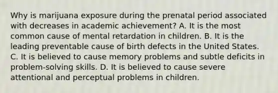 Why is marijuana exposure during the prenatal period associated with decreases in academic achievement? A. It is the most common cause of mental retardation in children. B. It is the leading preventable cause of birth defects in the United States. C. It is believed to cause memory problems and subtle deficits in problem-solving skills. D. It is believed to cause severe attentional and perceptual problems in children.