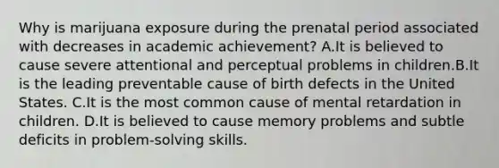 Why is marijuana exposure during the prenatal period associated with decreases in academic achievement? A.It is believed to cause severe attentional and perceptual problems in children.B.It is the leading preventable cause of birth defects in the United States. C.It is the most common cause of mental retardation in children. D.It is believed to cause memory problems and subtle deficits in problem-solving skills.