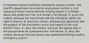 A marijuana farmer had been missing for several months. The sheriff's department received an anonymous tip that a rival marijuana farmer had buried the missing farmer in a hillside about 200 yards from the rival farmer's farmhouse. A. grant the motion, because the rival farmer did not voluntarily waive his right to silence. B. grant the motion, because the statement was the product of the warrantless entry and search of the rival farmer's farm. C. deny the motion, because the deputy was in hot pursuit when he questioned the rival farmer. D. deny the motion, because the rival farmer was questioned during a police emergency search.