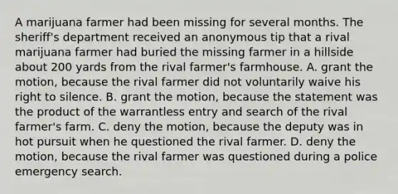 A marijuana farmer had been missing for several months. The sheriff's department received an anonymous tip that a rival marijuana farmer had buried the missing farmer in a hillside about 200 yards from the rival farmer's farmhouse. A. grant the motion, because the rival farmer did not voluntarily waive his right to silence. B. grant the motion, because the statement was the product of the warrantless entry and search of the rival farmer's farm. C. deny the motion, because the deputy was in hot pursuit when he questioned the rival farmer. D. deny the motion, because the rival farmer was questioned during a police emergency search.