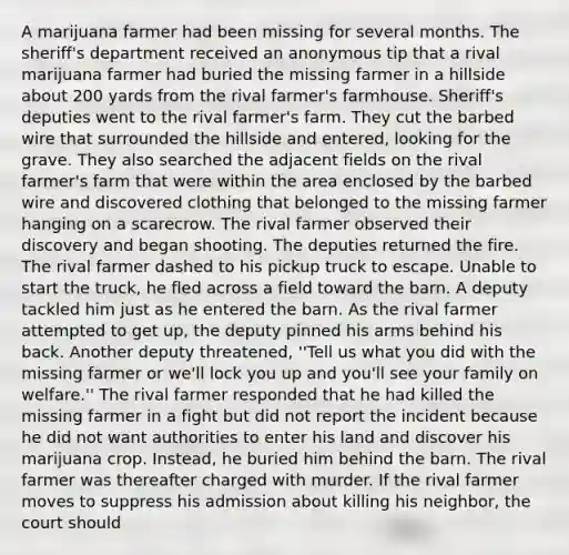 A marijuana farmer had been missing for several months. The sheriff's department received an anonymous tip that a rival marijuana farmer had buried the missing farmer in a hillside about 200 yards from the rival farmer's farmhouse. Sheriff's deputies went to the rival farmer's farm. They cut the barbed wire that surrounded the hillside and entered, looking for the grave. They also searched the adjacent fields on the rival farmer's farm that were within the area enclosed by the barbed wire and discovered clothing that belonged to the missing farmer hanging on a scarecrow. The rival farmer observed their discovery and began shooting. The deputies returned the fire. The rival farmer dashed to his pickup truck to escape. Unable to start the truck, he fled across a field toward the barn. A deputy tackled him just as he entered the barn. As the rival farmer attempted to get up, the deputy pinned his arms behind his back. Another deputy threatened, ''Tell us what you did with the missing farmer or we'll lock you up and you'll see your family on welfare.'' The rival farmer responded that he had killed the missing farmer in a fight but did not report the incident because he did not want authorities to enter his land and discover his marijuana crop. Instead, he buried him behind the barn. The rival farmer was thereafter charged with murder. If the rival farmer moves to suppress his admission about killing his neighbor, the court should