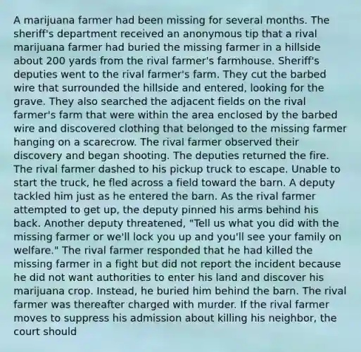 A marijuana farmer had been missing for several months. The sheriff's department received an anonymous tip that a rival marijuana farmer had buried the missing farmer in a hillside about 200 yards from the rival farmer's farmhouse. Sheriff's deputies went to the rival farmer's farm. They cut the barbed wire that surrounded the hillside and entered, looking for the grave. They also searched the adjacent fields on the rival farmer's farm that were within the area enclosed by the barbed wire and discovered clothing that belonged to the missing farmer hanging on a scarecrow. The rival farmer observed their discovery and began shooting. The deputies returned the fire. The rival farmer dashed to his pickup truck to escape. Unable to start the truck, he fled across a field toward the barn. A deputy tackled him just as he entered the barn. As the rival farmer attempted to get up, the deputy pinned his arms behind his back. Another deputy threatened, "Tell us what you did with the missing farmer or we'll lock you up and you'll see your family on welfare." The rival farmer responded that he had killed the missing farmer in a fight but did not report the incident because he did not want authorities to enter his land and discover his marijuana crop. Instead, he buried him behind the barn. The rival farmer was thereafter charged with murder. If the rival farmer moves to suppress his admission about killing his neighbor, the court should