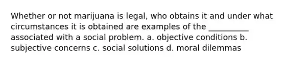 Whether or not marijuana is legal, who obtains it and under what circumstances it is obtained are examples of the __________ associated with a social problem. a. objective conditions b. subjective concerns c. social solutions d. moral dilemmas