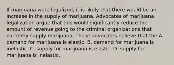 If marijuana were legalized, it is likely that there would be an increase in the supply of marijuana. Advocates of marijuana legalization argue that this would significantly reduce the amount of revenue going to the criminal organizations that currently supply marijuana. These advocates believe that the A. demand for marijuana is elastic. B. demand for marijuana is inelastic. C. supply for marijuana is elastic. D. supply for marijuana is inelastic.