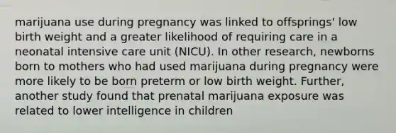 marijuana use during pregnancy was linked to offsprings' low birth weight and a greater likelihood of requiring care in a neonatal intensive care unit (NICU). In other research, newborns born to mothers who had used marijuana during pregnancy were more likely to be born preterm or low birth weight. Further, another study found that prenatal marijuana exposure was related to lower intelligence in children