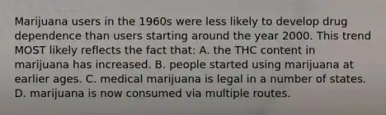 Marijuana users in the 1960s were less likely to develop drug dependence than users starting around the year 2000. This trend MOST likely reflects the fact that: A. the THC content in marijuana has increased. B. people started using marijuana at earlier ages. C. medical marijuana is legal in a number of states. D. marijuana is now consumed via multiple routes.