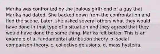 Marika was confronted by the jealous girlfriend of a guy that Marika had dated. She backed down from the confrontation and fled the scene. Later, she asked several others what they would have done in that type of a situation and they agreed that they would have done the same thing. Marika felt better. This is an example of a. fundamental attribution theory. b. social comparison theory. c. collective delusions. d. mass hysteria.