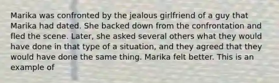 Marika was confronted by the jealous girlfriend of a guy that Marika had dated. She backed down from the confrontation and fled the scene. Later, she asked several others what they would have done in that type of a situation, and they agreed that they would have done the same thing. Marika felt better. This is an example of