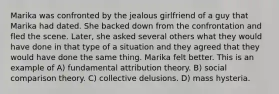 Marika was confronted by the jealous girlfriend of a guy that Marika had dated. She backed down from the confrontation and fled the scene. Later, she asked several others what they would have done in that type of a situation and they agreed that they would have done the same thing. Marika felt better. This is an example of A) fundamental attribution theory. B) social comparison theory. C) collective delusions. D) mass hysteria.