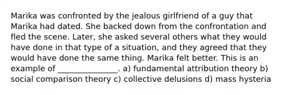 Marika was confronted by the jealous girlfriend of a guy that Marika had dated. She backed down from the confrontation and fled the scene. Later, she asked several others what they would have done in that type of a situation, and they agreed that they would have done the same thing. Marika felt better. This is an example of _______________. a) fundamental attribution theory b) social comparison theory c) collective delusions d) mass hysteria