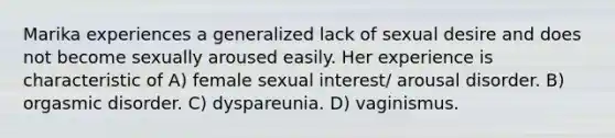 Marika experiences a generalized lack of sexual desire and does not become sexually aroused easily. Her experience is characteristic of A) female sexual interest/ arousal disorder. B) orgasmic disorder. C) dyspareunia. D) vaginismus.