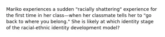 Mariko experiences a sudden "racially shattering" experience for the first time in her class—when her classmate tells her to "go back to where you belong." She is likely at which identity stage of the racial-ethnic identity development model?