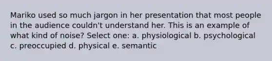 ​Mariko used so much jargon in her presentation that most people in the audience couldn't understand her. This is an example of what kind of noise? Select one: a. ​physiological b. psychological c. ​preoccupied d. ​physical e. ​semantic