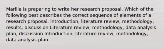 Marilia is preparing to write her research proposal. Which of the following best describes the correct sequence of elements of a research proposal. introduction, literature review, methodology, results, discussion Literature review, methodology, data analysis plan, discussion Introduction, literature review, methodology, data analysis plan