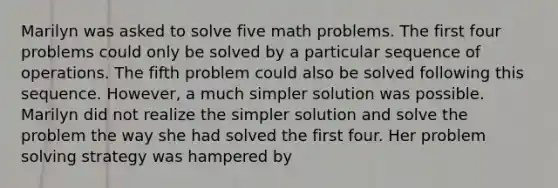 Marilyn was asked to solve five math problems. The first four problems could only be solved by a particular sequence of operations. The fifth problem could also be solved following this sequence. However, a much simpler solution was possible. Marilyn did not realize the simpler solution and solve the problem the way she had solved the first four. Her problem solving strategy was hampered by