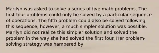 Marilyn was asked to solve a series of five math problems. The first four problems could only be solved by a particular sequence of operations. The fifth problem could also be solved following this sequence, however, a much simpler solution was possible. Marilyn did not realize this simpler solution and solved the problem in the way she had solved the first four. Her problem-solving strategy was hampered by