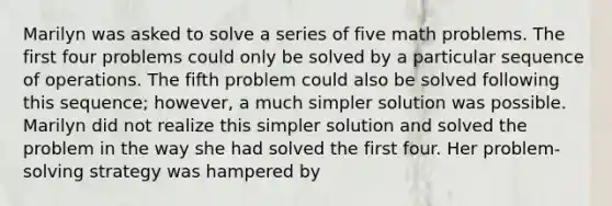 Marilyn was asked to solve a series of five math problems. The first four problems could only be solved by a particular sequence of operations. The fifth problem could also be solved following this sequence; however, a much simpler solution was possible. Marilyn did not realize this simpler solution and solved the problem in the way she had solved the first four. Her problem-solving strategy was hampered by