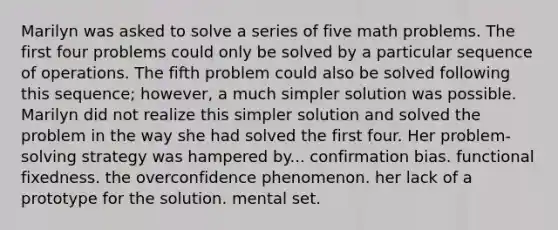 Marilyn was asked to solve a series of five math problems. The first four problems could only be solved by a particular sequence of operations. The fifth problem could also be solved following this sequence; however, a much simpler solution was possible. Marilyn did not realize this simpler solution and solved the problem in the way she had solved the first four. Her problem-solving strategy was hampered by... confirmation bias. functional fixedness. the overconfidence phenomenon. her lack of a prototype for the solution. mental set.