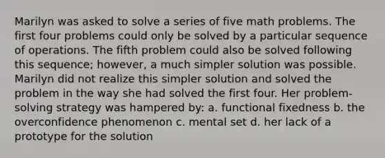 Marilyn was asked to solve a series of five math problems. The first four problems could only be solved by a particular sequence of operations. The fifth problem could also be solved following this sequence; however, a much simpler solution was possible. Marilyn did not realize this simpler solution and solved the problem in the way she had solved the first four. Her problem-solving strategy was hampered by: a. functional fixedness b. the overconfidence phenomenon c. mental set d. her lack of a prototype for the solution