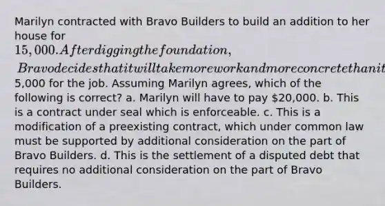 Marilyn contracted with Bravo Builders to build an addition to her house for 15,000. After digging the foundation, Bravo decides that it will take more work and more concrete than it had originally thought and that it will need to charge an additional5,000 for the job. Assuming Marilyn agrees, which of the following is correct? a. Marilyn will have to pay 20,000. b. This is a contract under seal which is enforceable. c. This is a modification of a preexisting contract, which under common law must be supported by additional consideration on the part of Bravo Builders. d. This is the settlement of a disputed debt that requires no additional consideration on the part of Bravo Builders.