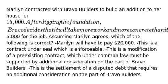 Marilyn contracted with Bravo Builders to build an addition to her house for 15,000. After digging the foundation, Bravo decides that it will take more work and more concrete than it had originally thought and that it will need to charge an additional5,000 for the job. Assuming Marilyn agrees, which of the following is correct? -Marilyn will have to pay 20,000. -This is a contract under seal which is enforceable. -This is a modification of a preexisting contract, which under common law must be supported by additional consideration on the part of Bravo Builders. -This is the settlement of a disputed debt that requires no additional consideration on the part of Bravo Builders.