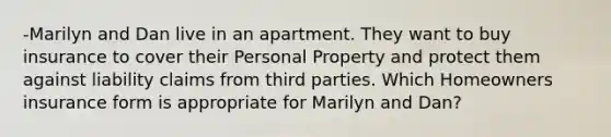 -Marilyn and Dan live in an apartment. They want to buy insurance to cover their Personal Property and protect them against liability claims from third parties. Which Homeowners insurance form is appropriate for Marilyn and Dan?