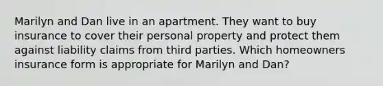 Marilyn and Dan live in an apartment. They want to buy insurance to cover their personal property and protect them against liability claims from third parties. Which homeowners insurance form is appropriate for Marilyn and Dan?