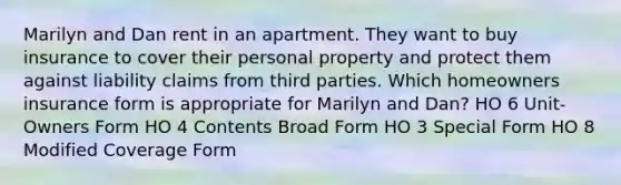 Marilyn and Dan rent in an apartment. They want to buy insurance to cover their personal property and protect them against liability claims from third parties. Which homeowners insurance form is appropriate for Marilyn and Dan? HO 6 Unit-Owners Form HO 4 Contents Broad Form HO 3 Special Form HO 8 Modified Coverage Form