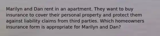 Marilyn and Dan rent in an apartment. They want to buy insurance to cover their personal property and protect them against liability claims from third parties. Which homeowners insurance form is appropriate for Marilyn and Dan?