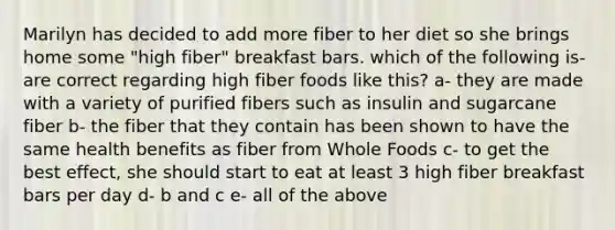 Marilyn has decided to add more fiber to her diet so she brings home some "high fiber" breakfast bars. which of the following is-are correct regarding high fiber foods like this? a- they are made with a variety of purified fibers such as insulin and sugarcane fiber b- the fiber that they contain has been shown to have the same health benefits as fiber from Whole Foods c- to get the best effect, she should start to eat at least 3 high fiber breakfast bars per day d- b and c e- all of the above