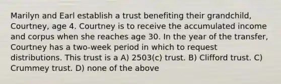 Marilyn and Earl establish a trust benefiting their grandchild, Courtney, age 4. Courtney is to receive the accumulated income and corpus when she reaches age 30. In the year of the transfer, Courtney has a two-week period in which to request distributions. This trust is a A) 2503(c) trust. B) Clifford trust. C) Crummey trust. D) none of the above