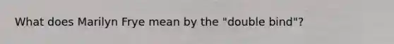 What does Marilyn Frye mean by the "double bind"?